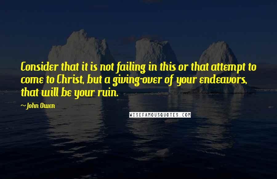 John Owen Quotes: Consider that it is not failing in this or that attempt to come to Christ, but a giving-over of your endeavors, that will be your ruin.