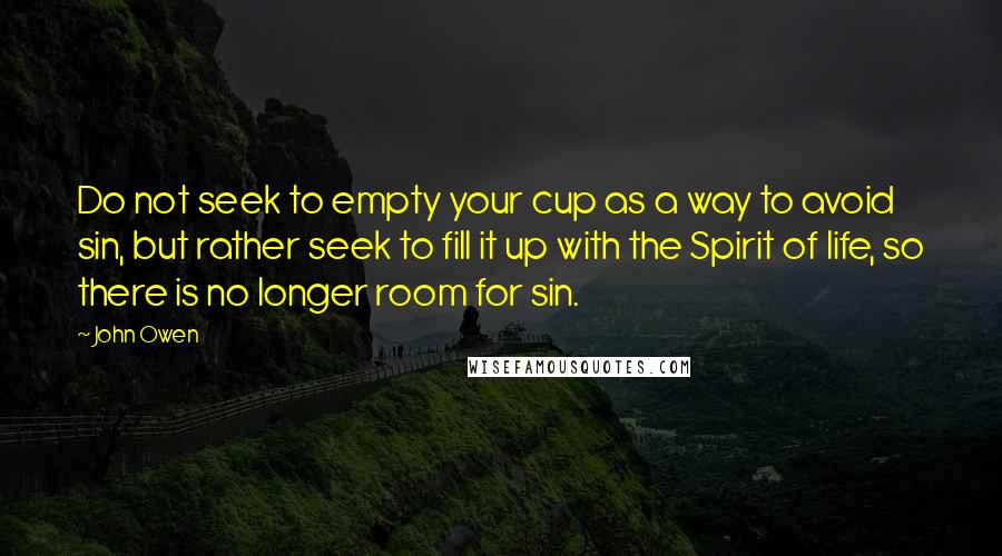 John Owen Quotes: Do not seek to empty your cup as a way to avoid sin, but rather seek to fill it up with the Spirit of life, so there is no longer room for sin.