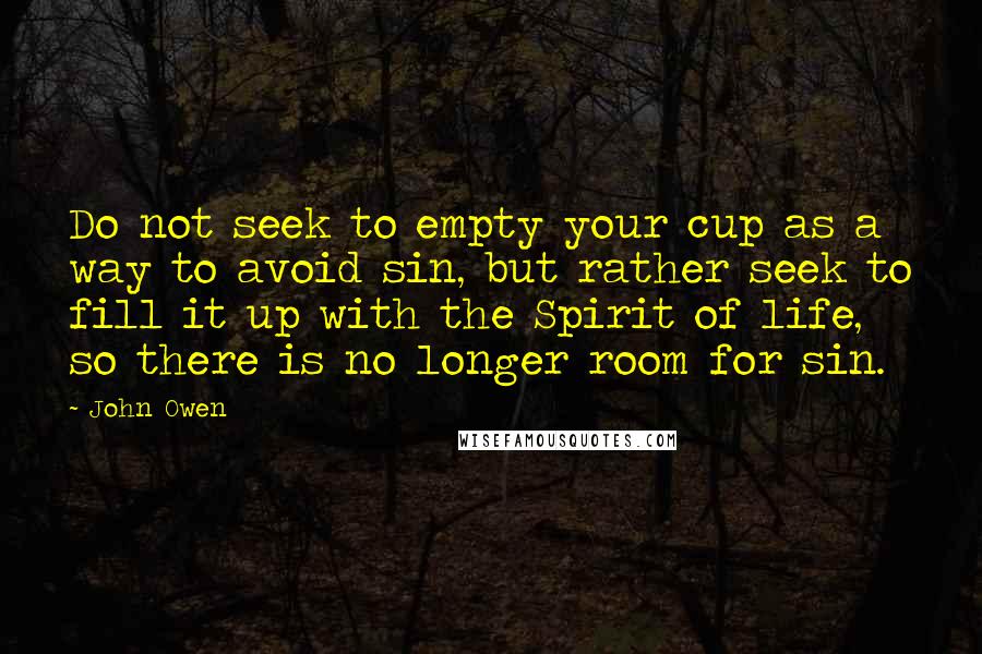 John Owen Quotes: Do not seek to empty your cup as a way to avoid sin, but rather seek to fill it up with the Spirit of life, so there is no longer room for sin.