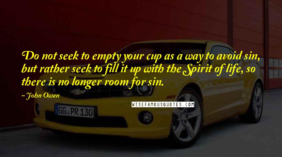 John Owen Quotes: Do not seek to empty your cup as a way to avoid sin, but rather seek to fill it up with the Spirit of life, so there is no longer room for sin.