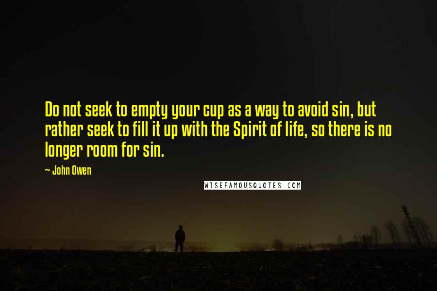 John Owen Quotes: Do not seek to empty your cup as a way to avoid sin, but rather seek to fill it up with the Spirit of life, so there is no longer room for sin.