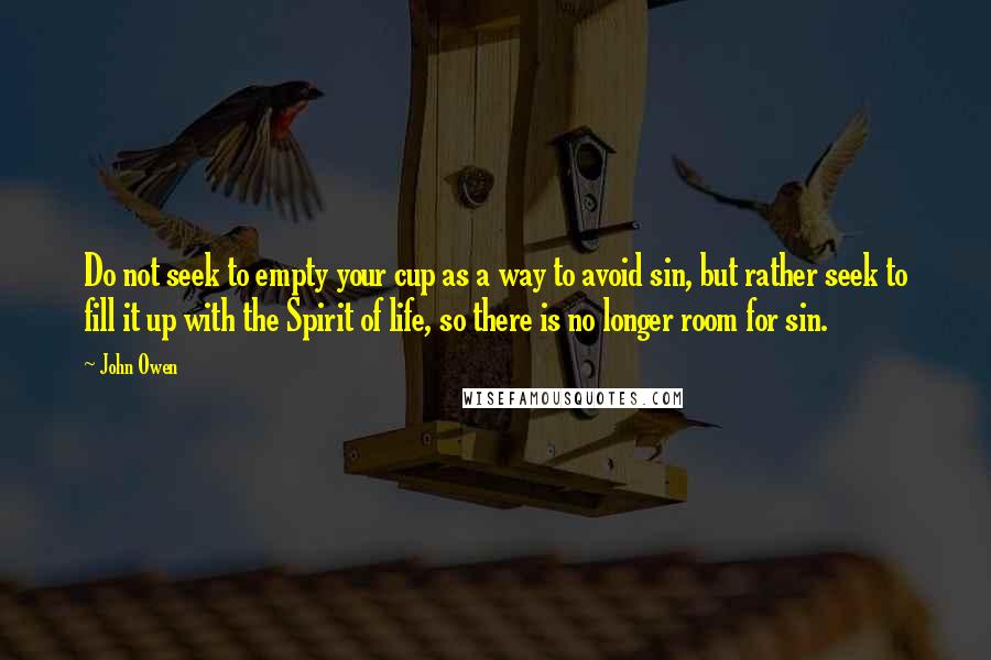 John Owen Quotes: Do not seek to empty your cup as a way to avoid sin, but rather seek to fill it up with the Spirit of life, so there is no longer room for sin.