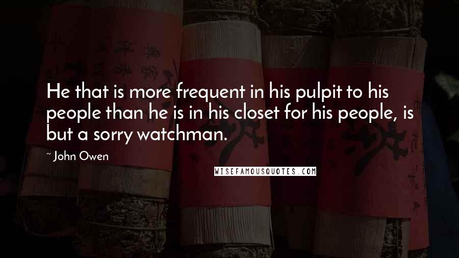 John Owen Quotes: He that is more frequent in his pulpit to his people than he is in his closet for his people, is but a sorry watchman.