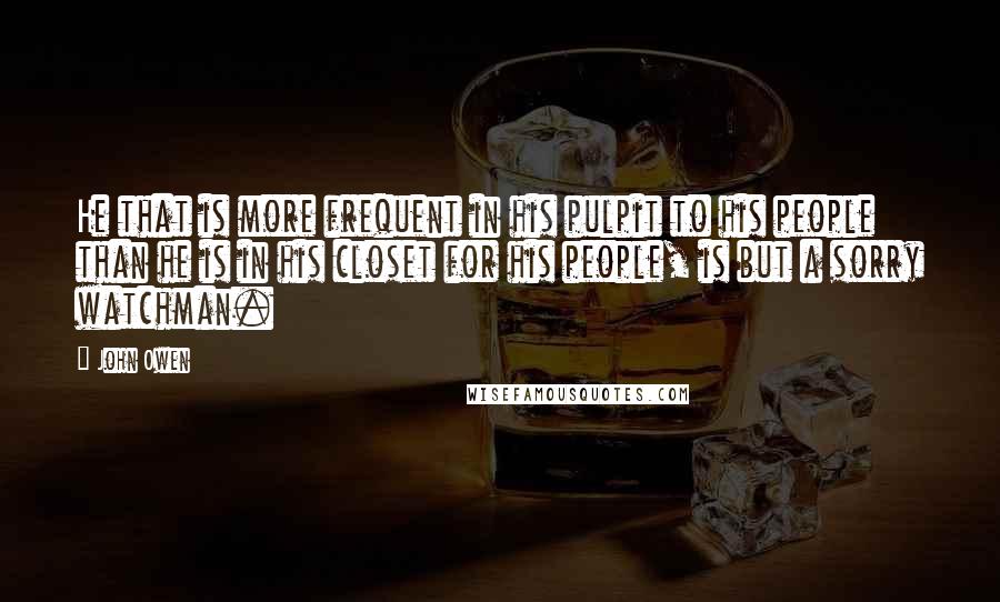 John Owen Quotes: He that is more frequent in his pulpit to his people than he is in his closet for his people, is but a sorry watchman.
