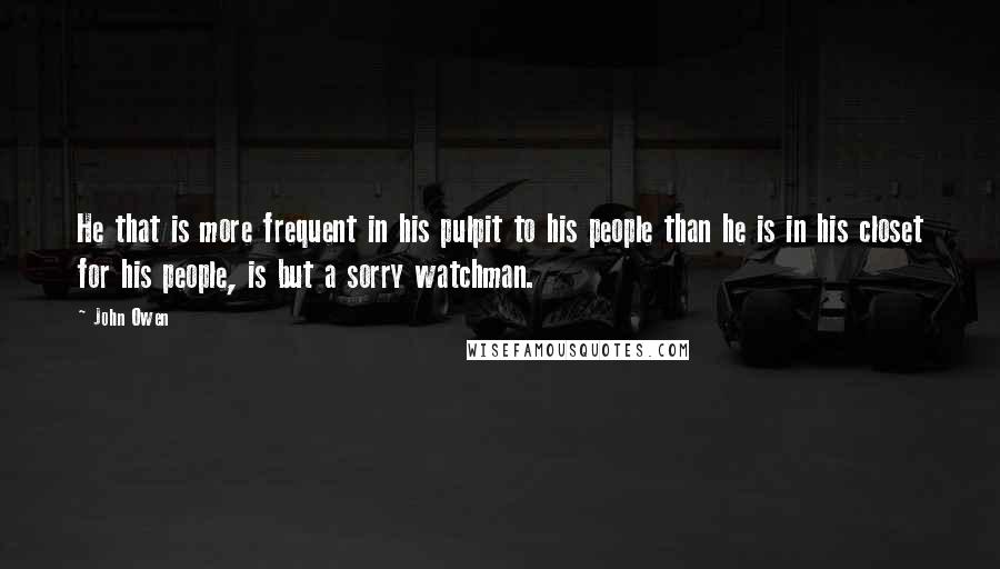 John Owen Quotes: He that is more frequent in his pulpit to his people than he is in his closet for his people, is but a sorry watchman.