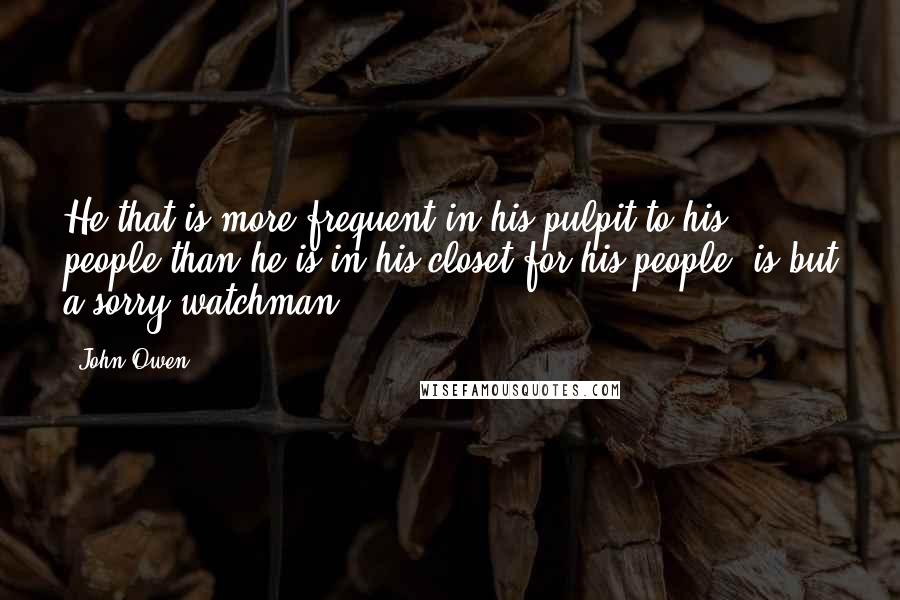 John Owen Quotes: He that is more frequent in his pulpit to his people than he is in his closet for his people, is but a sorry watchman.