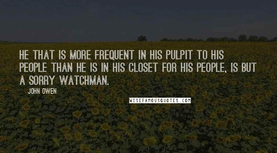 John Owen Quotes: He that is more frequent in his pulpit to his people than he is in his closet for his people, is but a sorry watchman.