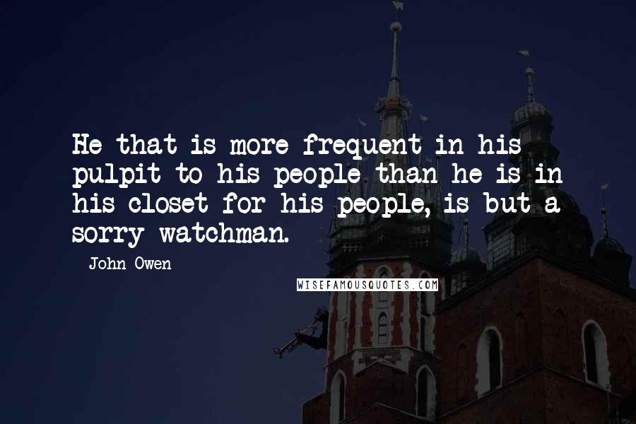 John Owen Quotes: He that is more frequent in his pulpit to his people than he is in his closet for his people, is but a sorry watchman.