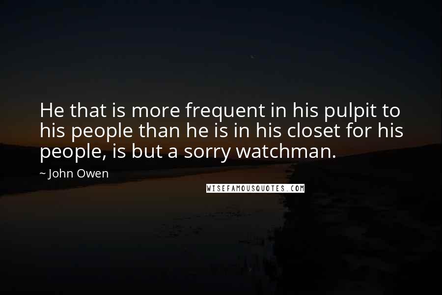 John Owen Quotes: He that is more frequent in his pulpit to his people than he is in his closet for his people, is but a sorry watchman.