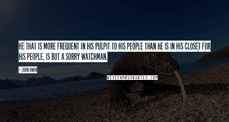 John Owen Quotes: He that is more frequent in his pulpit to his people than he is in his closet for his people, is but a sorry watchman.