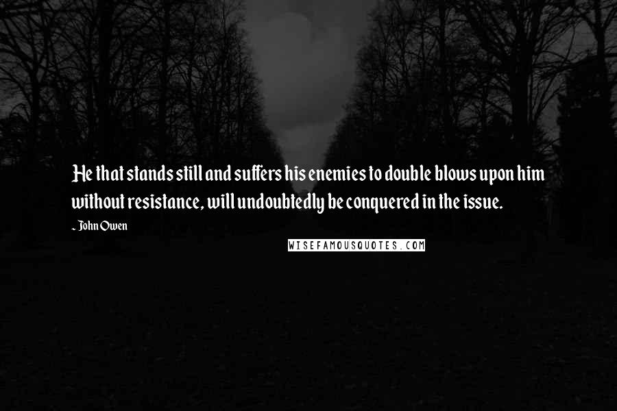 John Owen Quotes: He that stands still and suffers his enemies to double blows upon him without resistance, will undoubtedly be conquered in the issue.