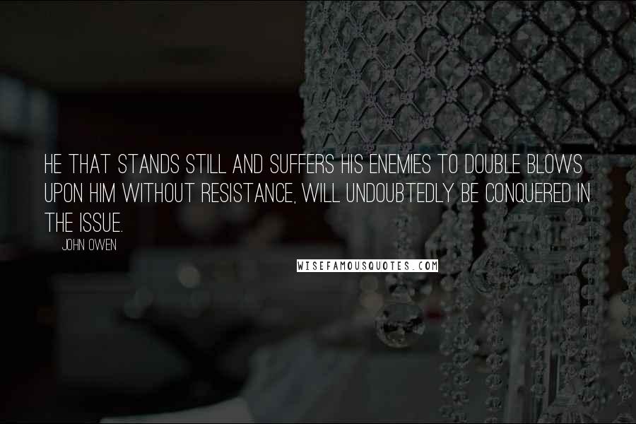 John Owen Quotes: He that stands still and suffers his enemies to double blows upon him without resistance, will undoubtedly be conquered in the issue.