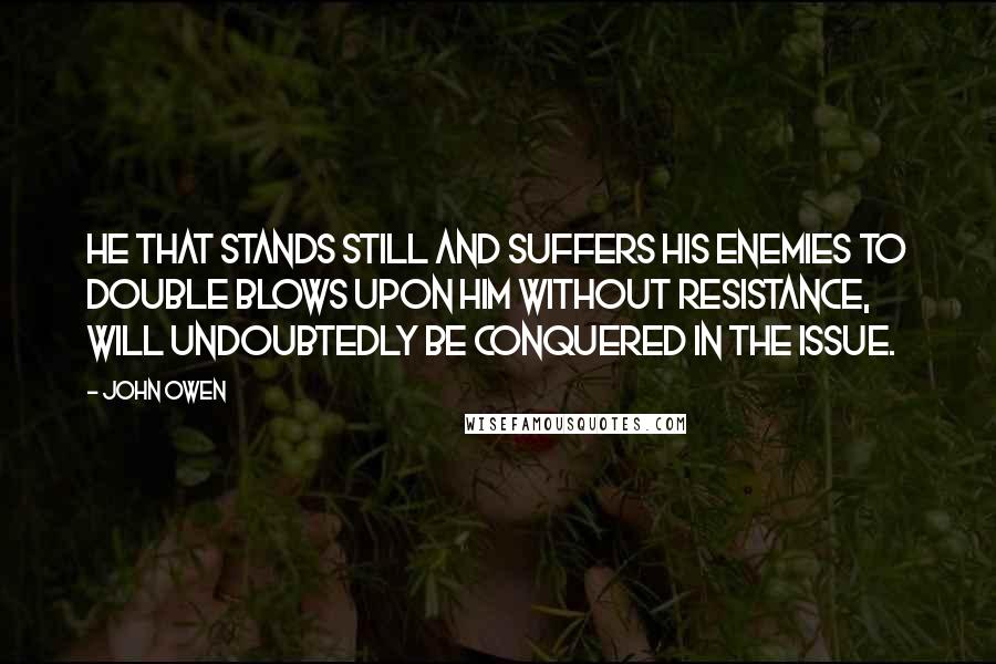 John Owen Quotes: He that stands still and suffers his enemies to double blows upon him without resistance, will undoubtedly be conquered in the issue.