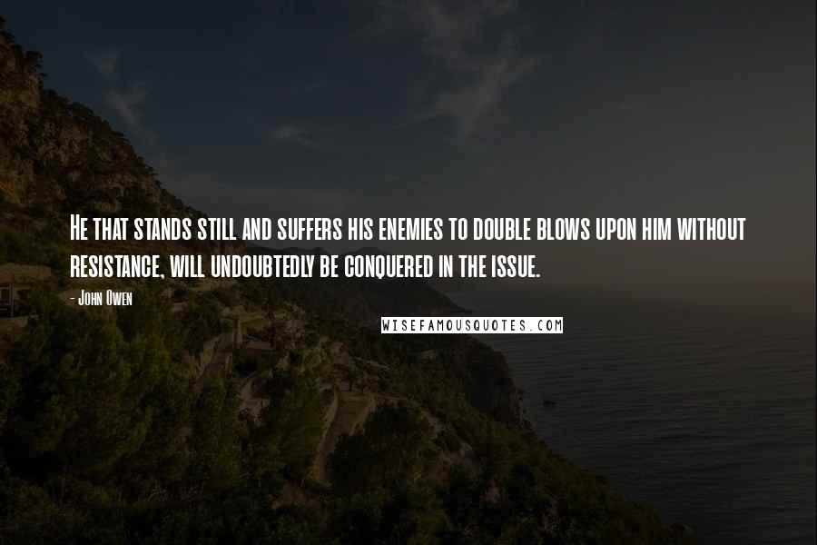 John Owen Quotes: He that stands still and suffers his enemies to double blows upon him without resistance, will undoubtedly be conquered in the issue.