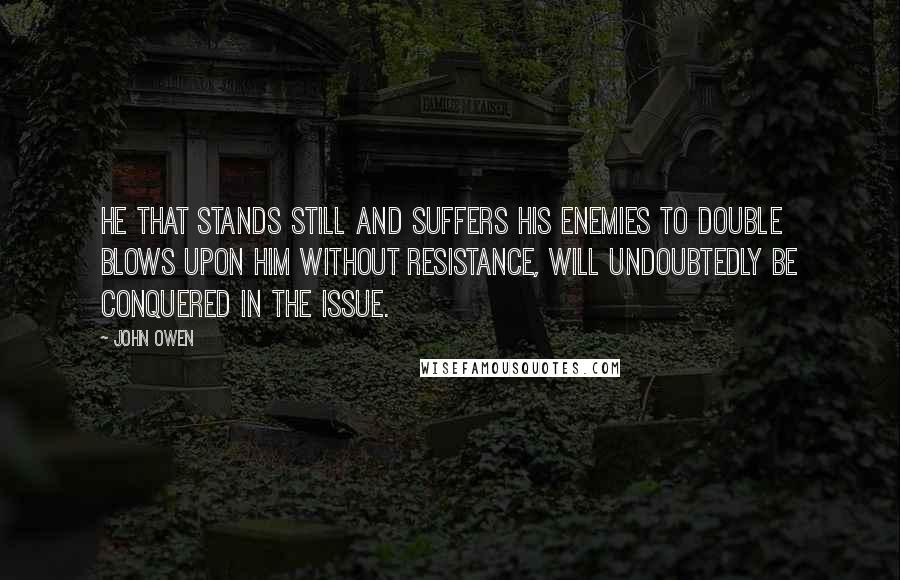 John Owen Quotes: He that stands still and suffers his enemies to double blows upon him without resistance, will undoubtedly be conquered in the issue.