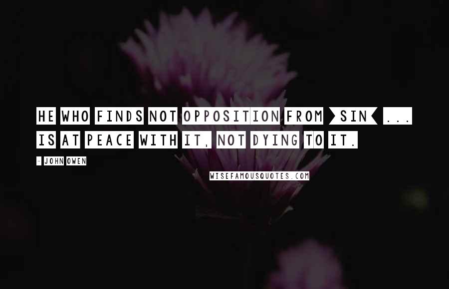 John Owen Quotes: He who finds not opposition from [sin] ... is at peace with it, not dying to it.