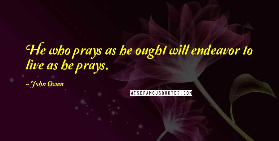 John Owen Quotes: He who prays as he ought will endeavor to live as he prays.