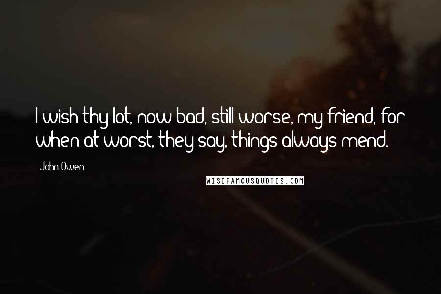 John Owen Quotes: I wish thy lot, now bad, still worse, my friend, for when at worst, they say, things always mend.