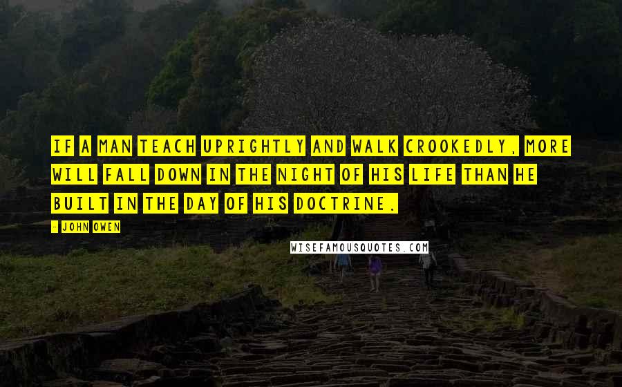 John Owen Quotes: If a man teach uprightly and walk crookedly, more will fall down in the night of his life than he built in the day of his doctrine.