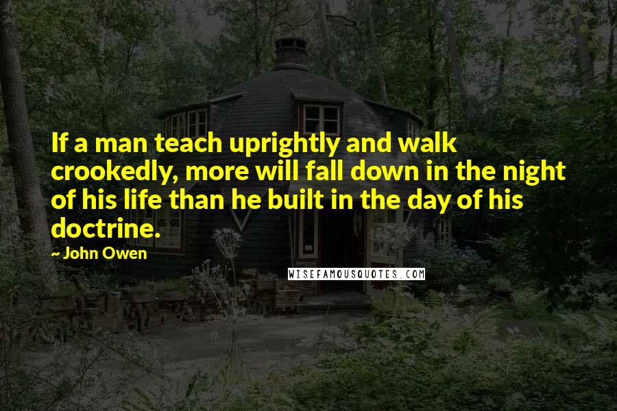 John Owen Quotes: If a man teach uprightly and walk crookedly, more will fall down in the night of his life than he built in the day of his doctrine.