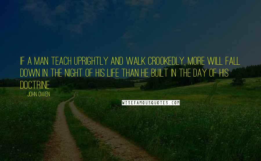 John Owen Quotes: If a man teach uprightly and walk crookedly, more will fall down in the night of his life than he built in the day of his doctrine.