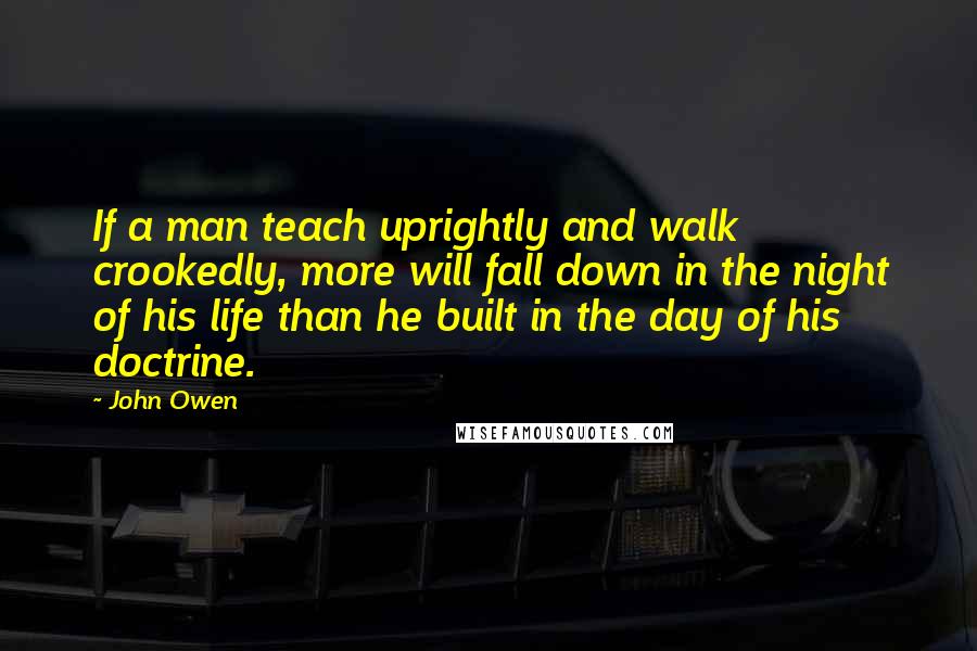 John Owen Quotes: If a man teach uprightly and walk crookedly, more will fall down in the night of his life than he built in the day of his doctrine.