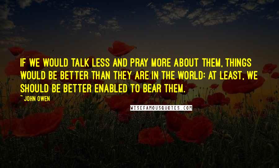 John Owen Quotes: If we would talk less and pray more about them, things would be better than they are in the world: at least, we should be better enabled to bear them.