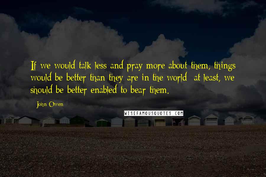 John Owen Quotes: If we would talk less and pray more about them, things would be better than they are in the world: at least, we should be better enabled to bear them.