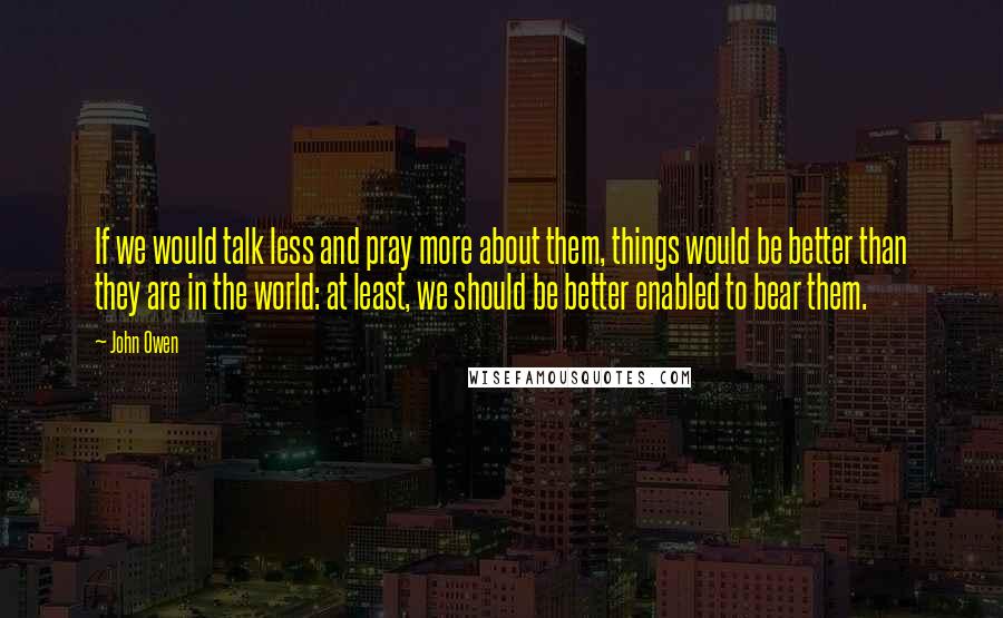 John Owen Quotes: If we would talk less and pray more about them, things would be better than they are in the world: at least, we should be better enabled to bear them.