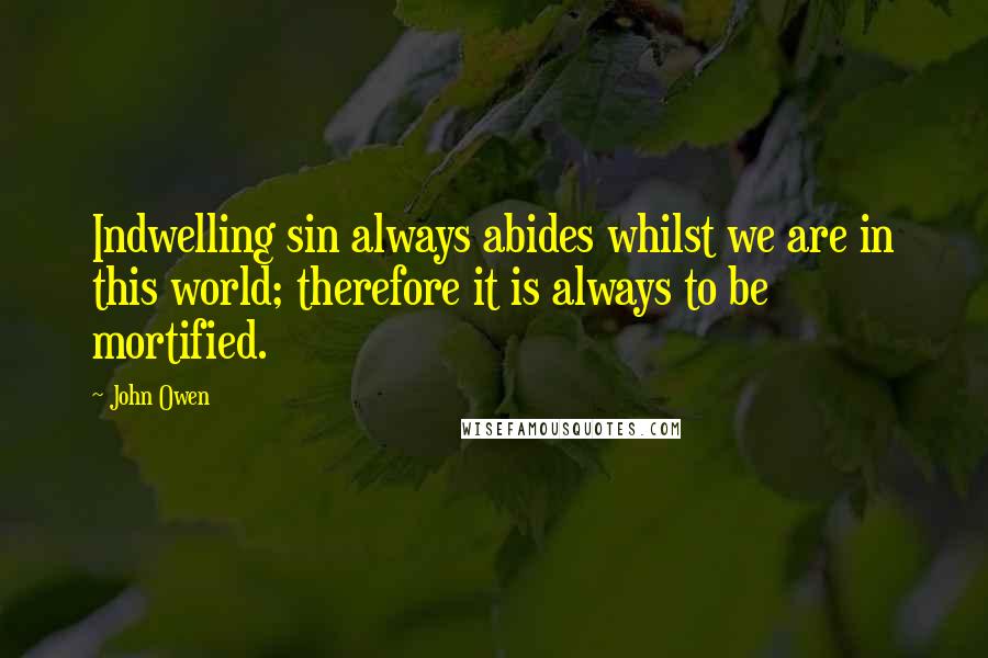 John Owen Quotes: Indwelling sin always abides whilst we are in this world; therefore it is always to be mortified.