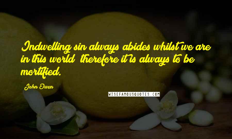 John Owen Quotes: Indwelling sin always abides whilst we are in this world; therefore it is always to be mortified.