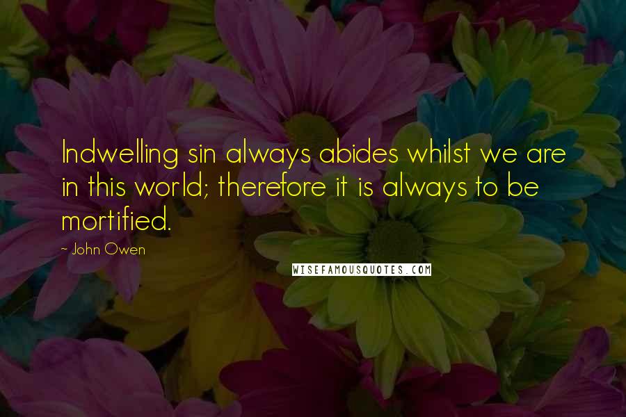 John Owen Quotes: Indwelling sin always abides whilst we are in this world; therefore it is always to be mortified.