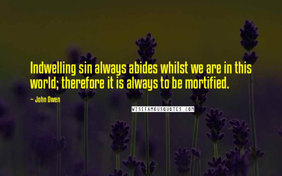 John Owen Quotes: Indwelling sin always abides whilst we are in this world; therefore it is always to be mortified.