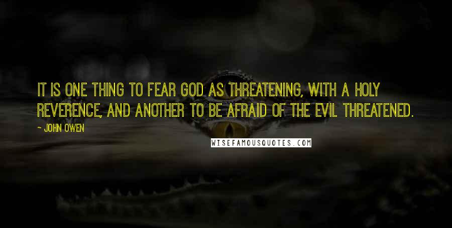 John Owen Quotes: It is one thing to fear God as threatening, with a holy reverence, and another to be afraid of the evil threatened.