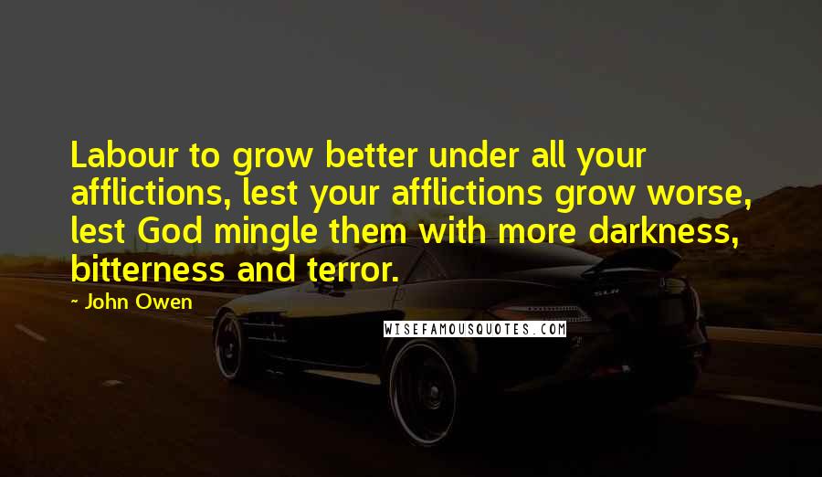 John Owen Quotes: Labour to grow better under all your afflictions, lest your afflictions grow worse, lest God mingle them with more darkness, bitterness and terror.