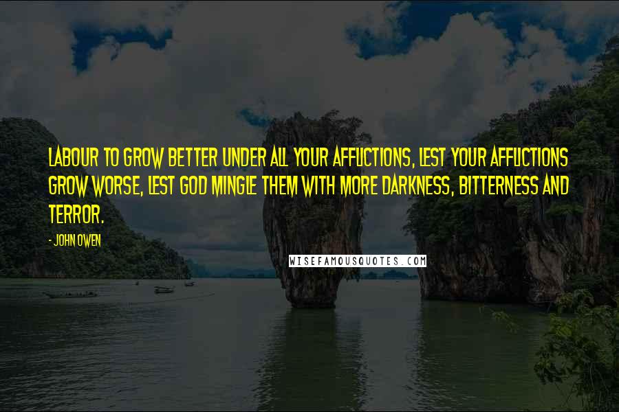 John Owen Quotes: Labour to grow better under all your afflictions, lest your afflictions grow worse, lest God mingle them with more darkness, bitterness and terror.