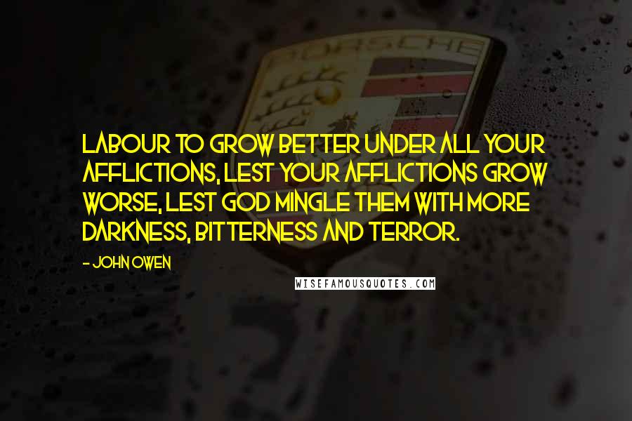 John Owen Quotes: Labour to grow better under all your afflictions, lest your afflictions grow worse, lest God mingle them with more darkness, bitterness and terror.