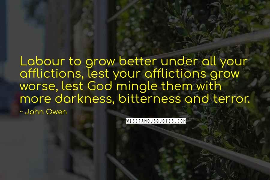 John Owen Quotes: Labour to grow better under all your afflictions, lest your afflictions grow worse, lest God mingle them with more darkness, bitterness and terror.