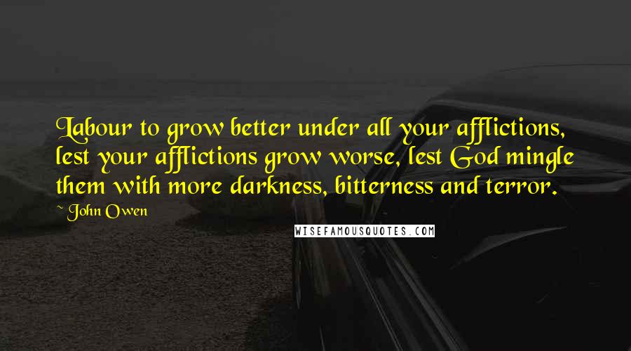 John Owen Quotes: Labour to grow better under all your afflictions, lest your afflictions grow worse, lest God mingle them with more darkness, bitterness and terror.