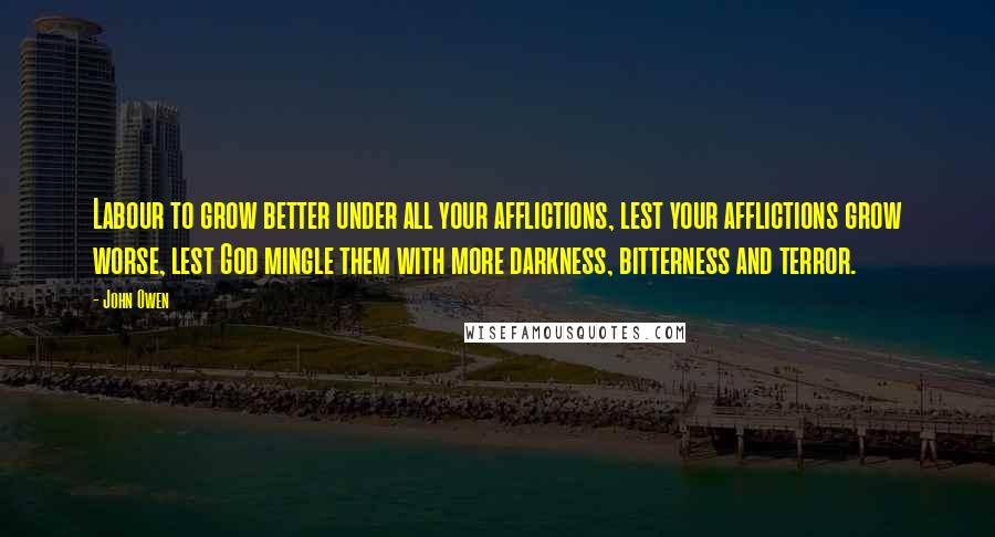 John Owen Quotes: Labour to grow better under all your afflictions, lest your afflictions grow worse, lest God mingle them with more darkness, bitterness and terror.