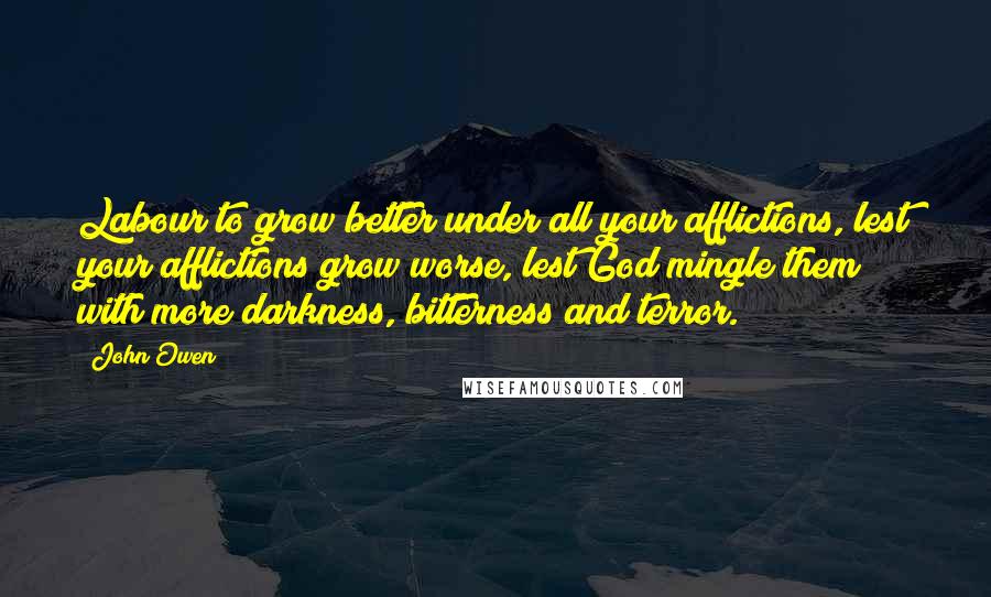 John Owen Quotes: Labour to grow better under all your afflictions, lest your afflictions grow worse, lest God mingle them with more darkness, bitterness and terror.