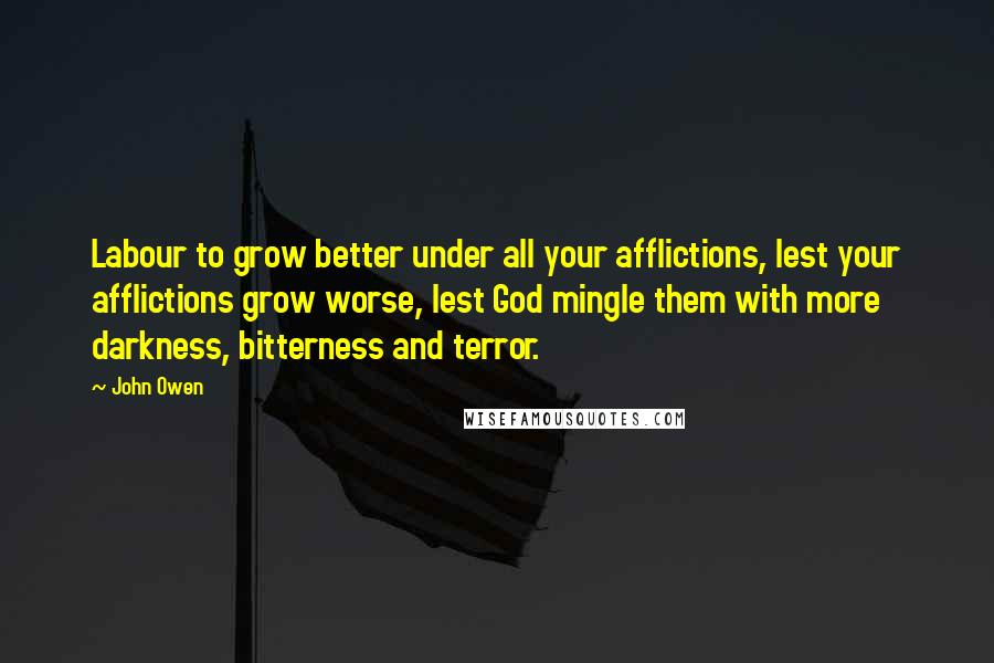 John Owen Quotes: Labour to grow better under all your afflictions, lest your afflictions grow worse, lest God mingle them with more darkness, bitterness and terror.