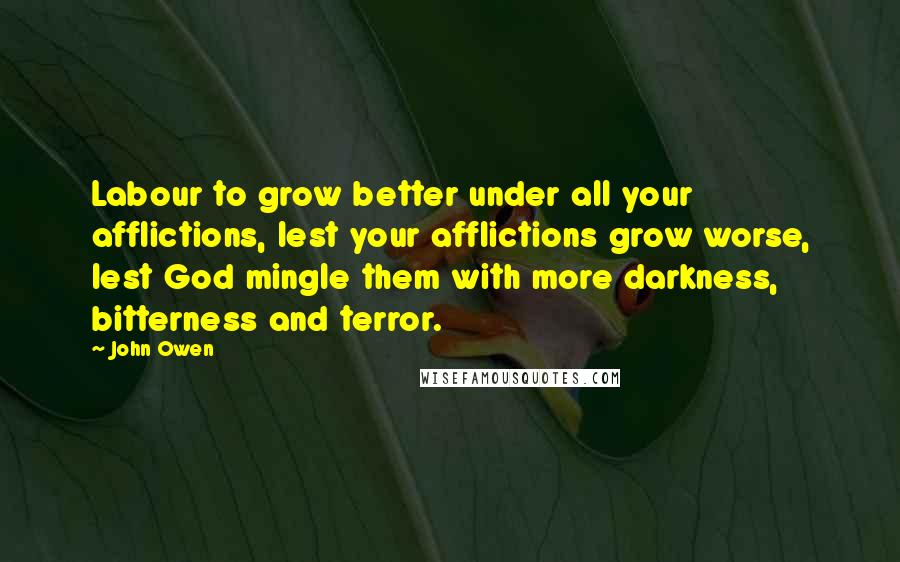 John Owen Quotes: Labour to grow better under all your afflictions, lest your afflictions grow worse, lest God mingle them with more darkness, bitterness and terror.