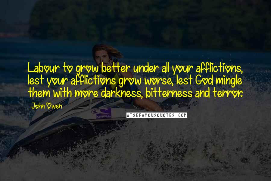 John Owen Quotes: Labour to grow better under all your afflictions, lest your afflictions grow worse, lest God mingle them with more darkness, bitterness and terror.