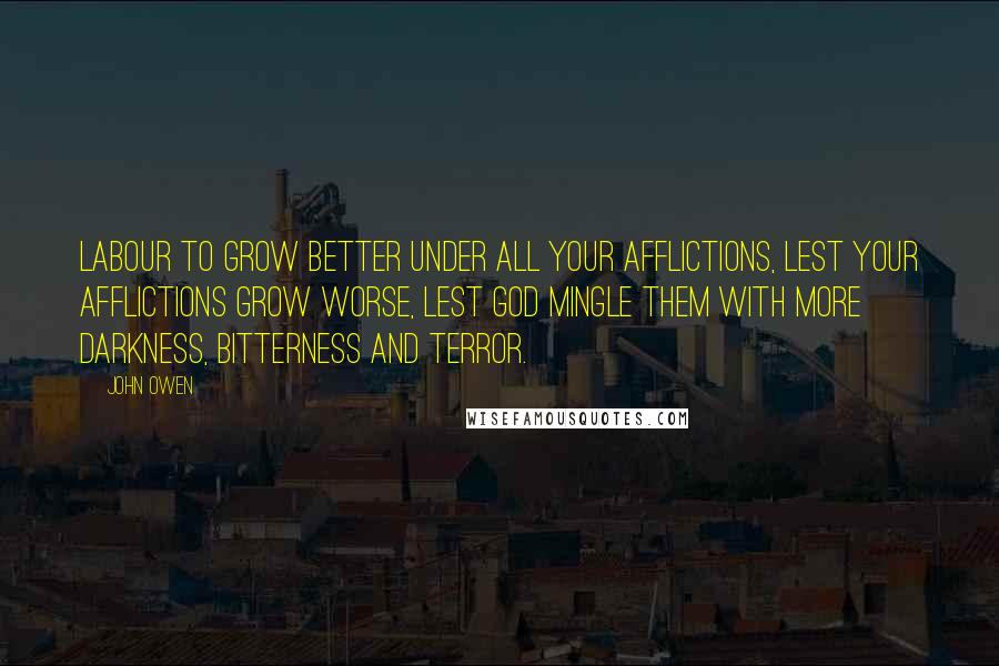 John Owen Quotes: Labour to grow better under all your afflictions, lest your afflictions grow worse, lest God mingle them with more darkness, bitterness and terror.