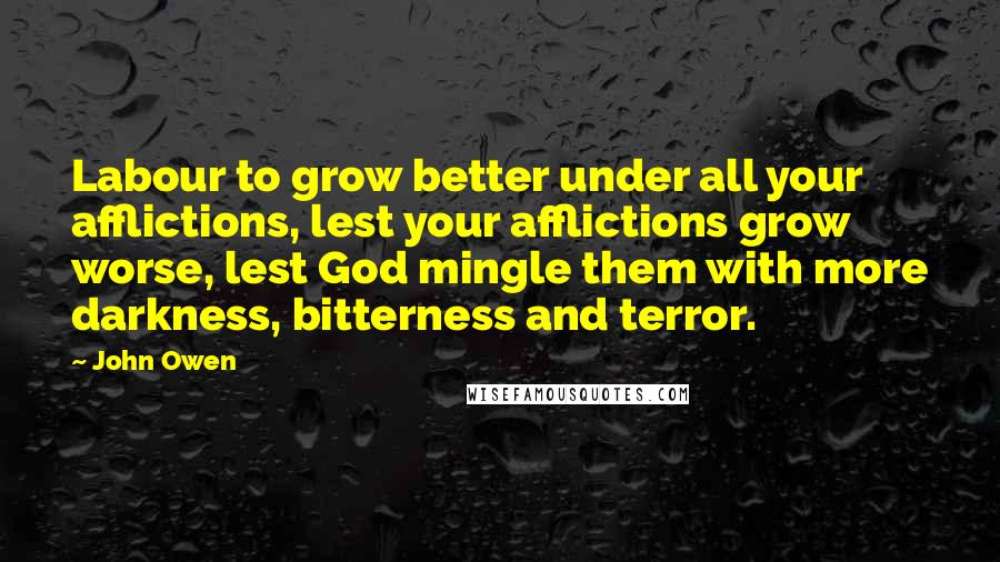 John Owen Quotes: Labour to grow better under all your afflictions, lest your afflictions grow worse, lest God mingle them with more darkness, bitterness and terror.