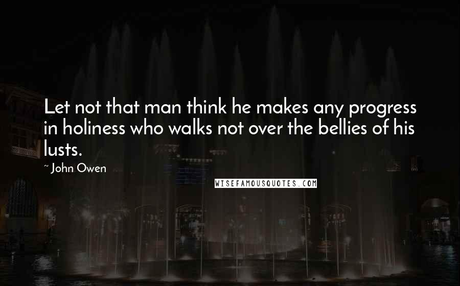 John Owen Quotes: Let not that man think he makes any progress in holiness who walks not over the bellies of his lusts.