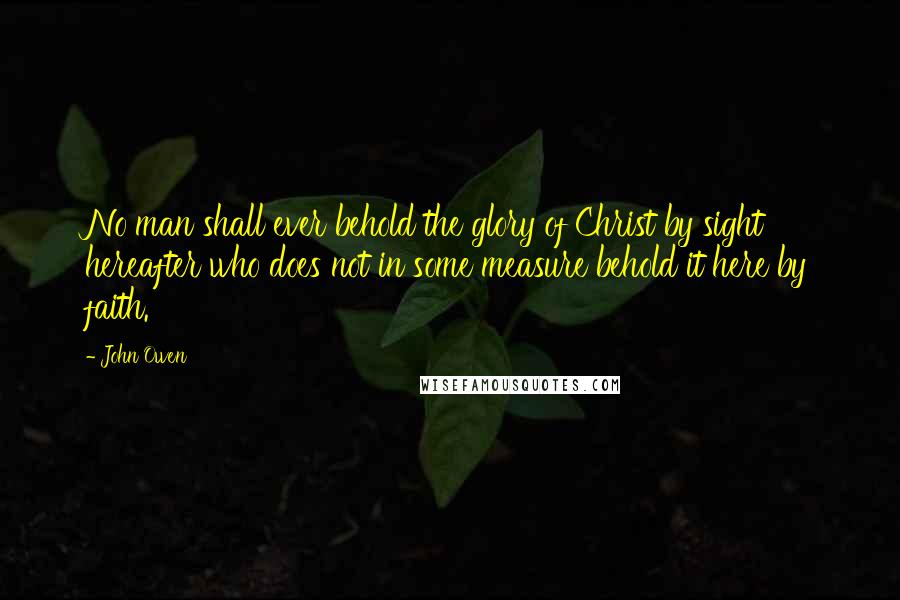 John Owen Quotes: No man shall ever behold the glory of Christ by sight hereafter who does not in some measure behold it here by faith.