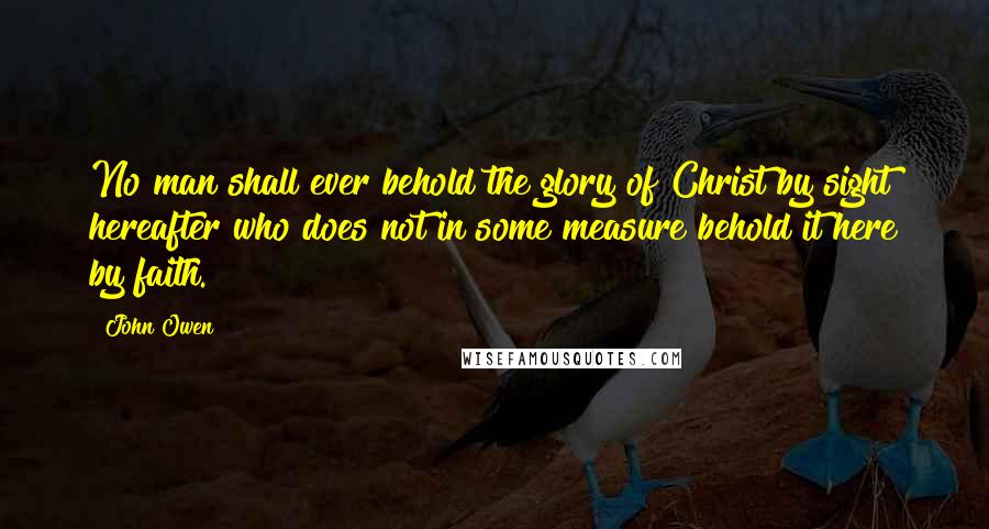 John Owen Quotes: No man shall ever behold the glory of Christ by sight hereafter who does not in some measure behold it here by faith.
