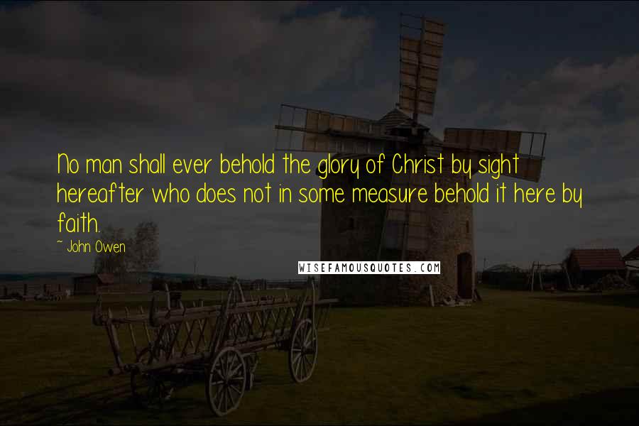 John Owen Quotes: No man shall ever behold the glory of Christ by sight hereafter who does not in some measure behold it here by faith.